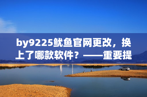 by9225鱿鱼官网更改，换上了哪款软件？——重要提示！