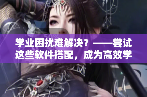 学业困扰难解决？——尝试这些软件搭配，成为高效学习达人！