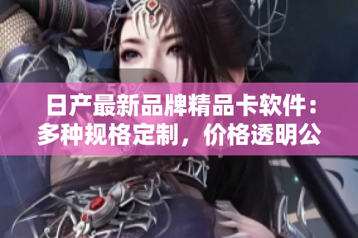 日产最新品牌精品卡软件：多种规格定制，价格透明公正！