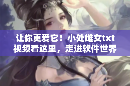 让你更爱它！小处雌女txt视频看这里，走进软件世界