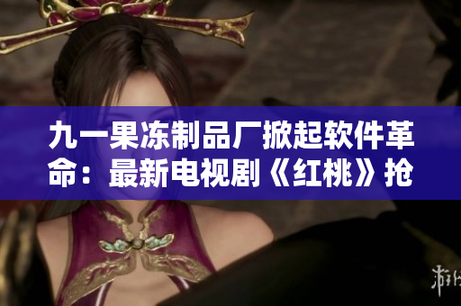 九一果冻制品厂掀起软件革命：最新电视剧《红桃》抢先展示！
