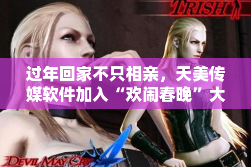 过年回家不只相亲，天美传媒软件加入“欢闹春晚”大戏！