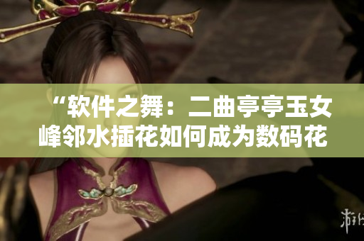 “软件之舞：二曲亭亭玉女峰邻水插花如何成为数码花艺大师？”
