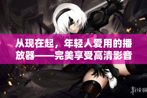 从现在起，年轻人爱用的播放器——完美享受高清影音。