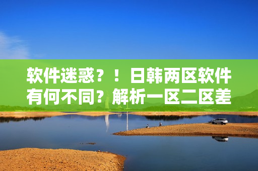 软件迷惑？！日韩两区软件有何不同？解析一区二区差异
