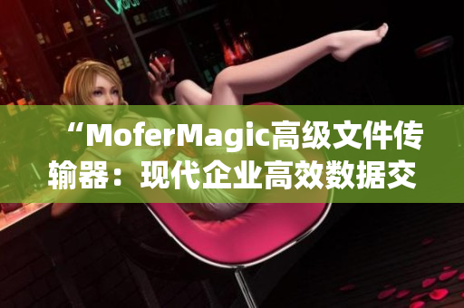“MoferMagic高级文件传输器：现代企业高效数据交流利器！”