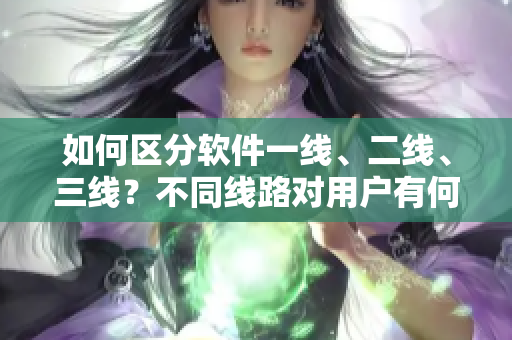 如何区分软件一线、二线、三线？不同线路对用户有何影响？——软件线路解析