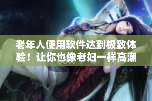 老年人使用软件达到极致体验！让你也像老妇一样高潮潮喷