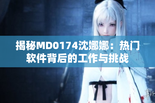 揭秘MD0174沈娜娜：热门软件背后的工作与挑战