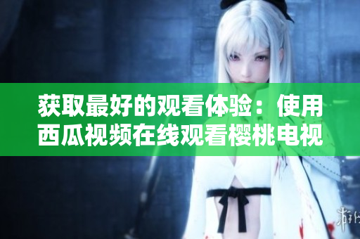 获取最好的观看体验：使用西瓜视频在线观看樱桃电视剧软件