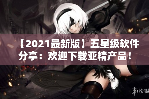 【2021最新版】五星级软件分享：欢迎下载亚精产品！