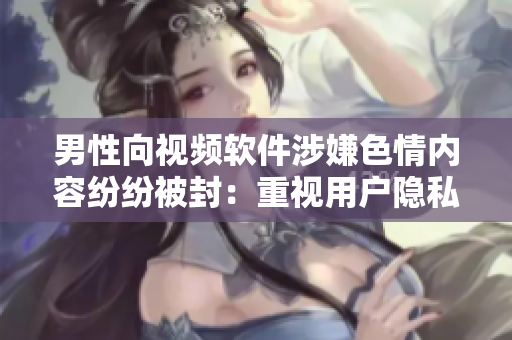 男性向视频软件涉嫌色情内容纷纷被封：重视用户隐私与健康需求