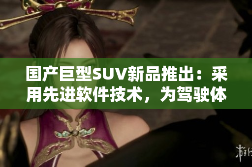 国产巨型SUV新品推出：采用先进软件技术，为驾驶体验加持