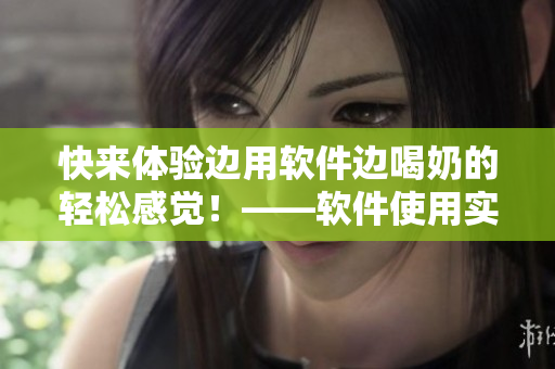 快来体验边用软件边喝奶的轻松感觉！——软件使用实践体验分享