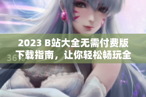 2023 B站大全无需付费版下载指南，让你轻松畅玩全平台影音软件！