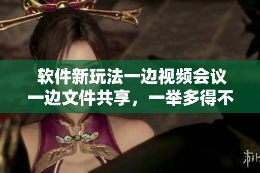  软件新玩法一边视频会议一边文件共享，一举多得不费力！
