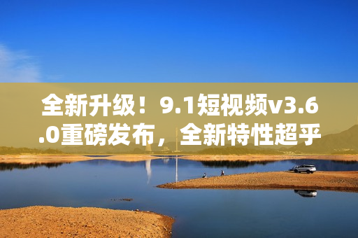 全新升级！9.1短视频v3.6.0重磅发布，全新特性超乎想象