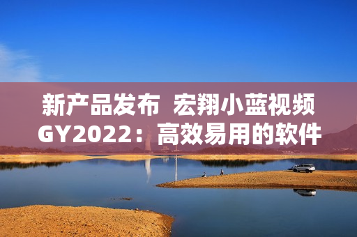 新产品发布  宏翔小蓝视频GY2022：高效易用的软件解决方案