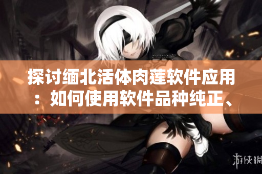 探讨缅北活体肉莲软件应用：如何使用软件品种纯正、品质优良的食材？
