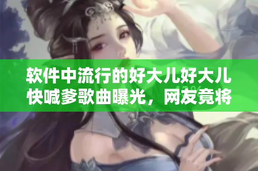 软件中流行的好大儿好大儿快喊爹歌曲曝光，网友竟将其作为新型病毒名！