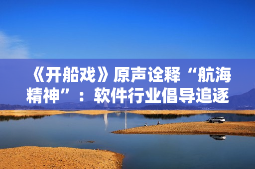《开船戏》原声诠释“航海精神”：软件行业倡导追逐未知，不断前行的精神！