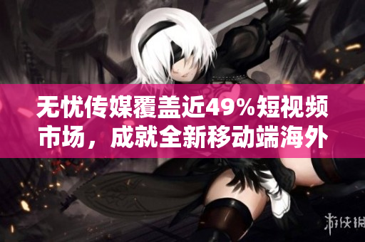无忧传媒覆盖近49%短视频市场，成就全新移动端海外直播软件