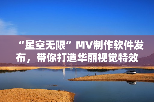 “星空无限”MV制作软件发布，带你打造华丽视觉特效！