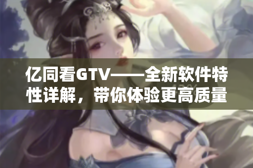 亿同看GTV——全新软件特性详解，带你体验更高质量的视频服务