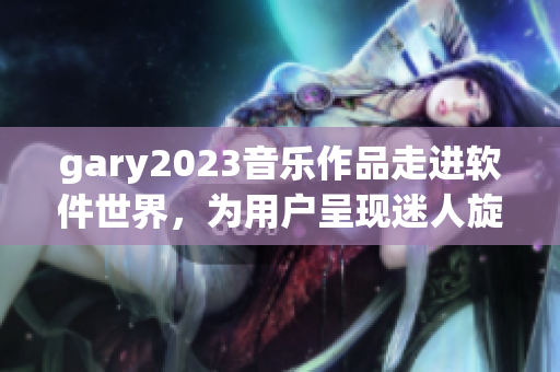 gary2023音乐作品走进软件世界，为用户呈现迷人旋律