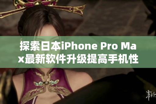 探索日本iPhone Pro Max最新软件升级提高手机性能及用户体验