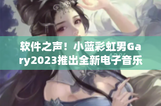 软件之声！小蓝彩虹男Gary2023推出全新电子音乐作品