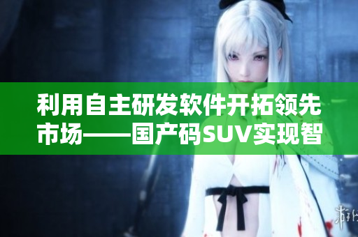 利用自主研发软件开拓领先市场——国产码SUV实现智能化升级