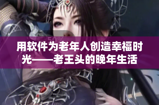 用软件为老年人创造幸福时光——老王头的晚年生活
