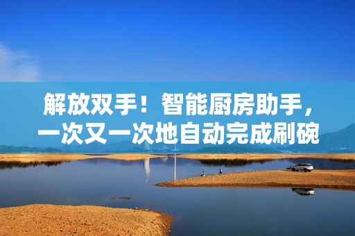 解放双手！智能厨房助手，一次又一次地自动完成刷碗任务！