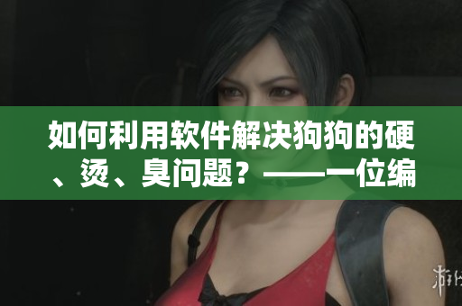 如何利用软件解决狗狗的硬、烫、臭问题？——一位编辑的实践和经验分享