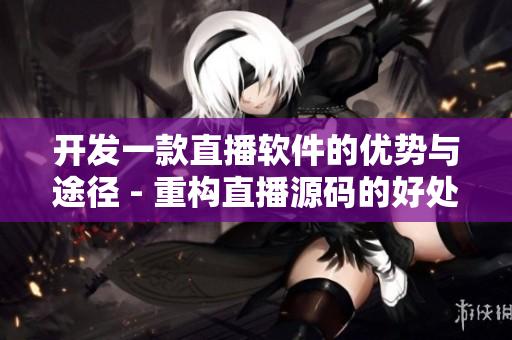 开发一款直播软件的优势与途径 - 重构直播源码的好处