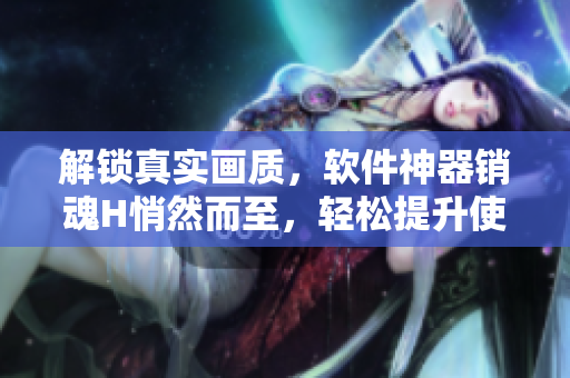 解锁真实画质，软件神器销魂H悄然而至，轻松提升使用体验