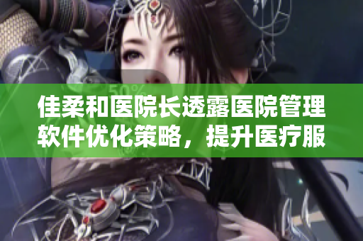 佳柔和医院长透露医院管理软件优化策略，提升医疗服务效率
