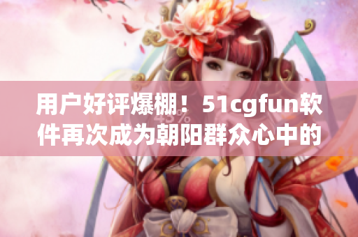用户好评爆棚！51cgfun软件再次成为朝阳群众心中的首选