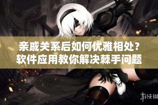 亲戚关系后如何优雅相处？软件应用教你解决棘手问题！