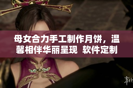 母女合力手工制作月饼，温馨相伴华丽呈现  软件定制礼盒受青睐