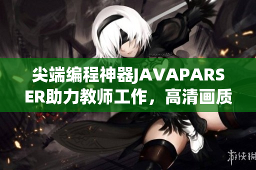 尖端编程神器JAVAPARSER助力教师工作，高清画质全新升级