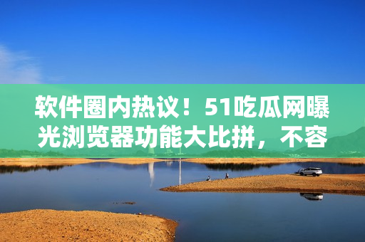软件圈内热议！51吃瓜网曝光浏览器功能大比拼，不容错过的实用攻略