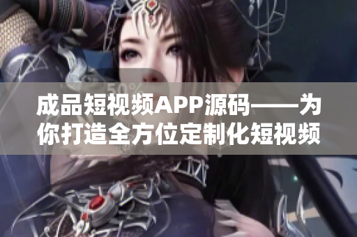 成品短视频APP源码——为你打造全方位定制化短视频软件的最佳选择！