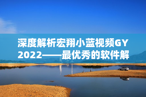 深度解析宏翔小蓝视频GY2022——最优秀的软件解决方案之一