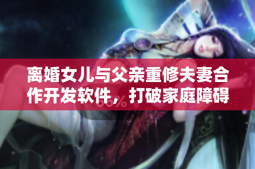 离婚女儿与父亲重修夫妻合作开发软件，打破家庭障碍的创新之路