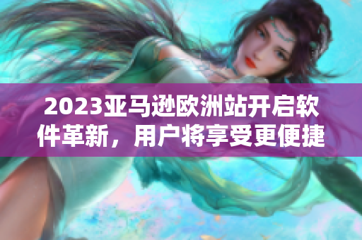 2023亚马逊欧洲站开启软件革新，用户将享受更便捷高效的购物体验！