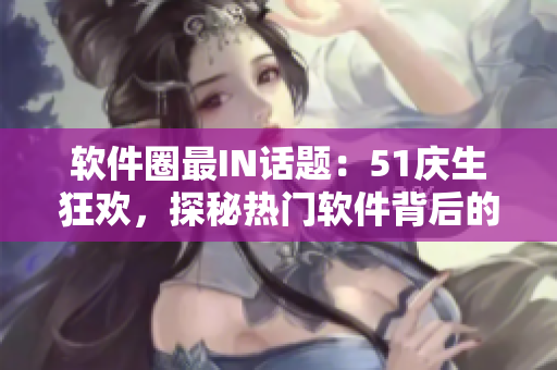 软件圈最IN话题：51庆生狂欢，探秘热门软件背后的秘密
