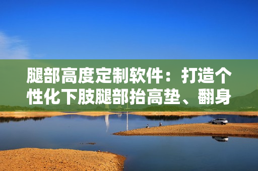 腿部高度定制软件：打造个性化下肢腿部抬高垫、翻身垫