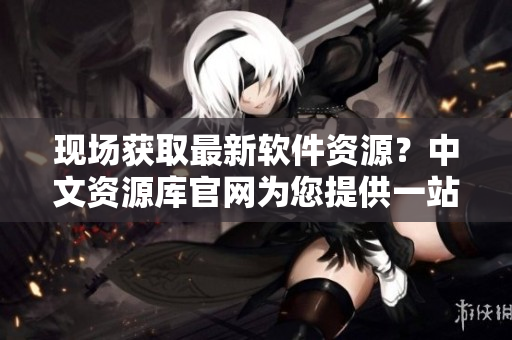 现场获取最新软件资源？中文资源库官网为您提供一站式下载服务！